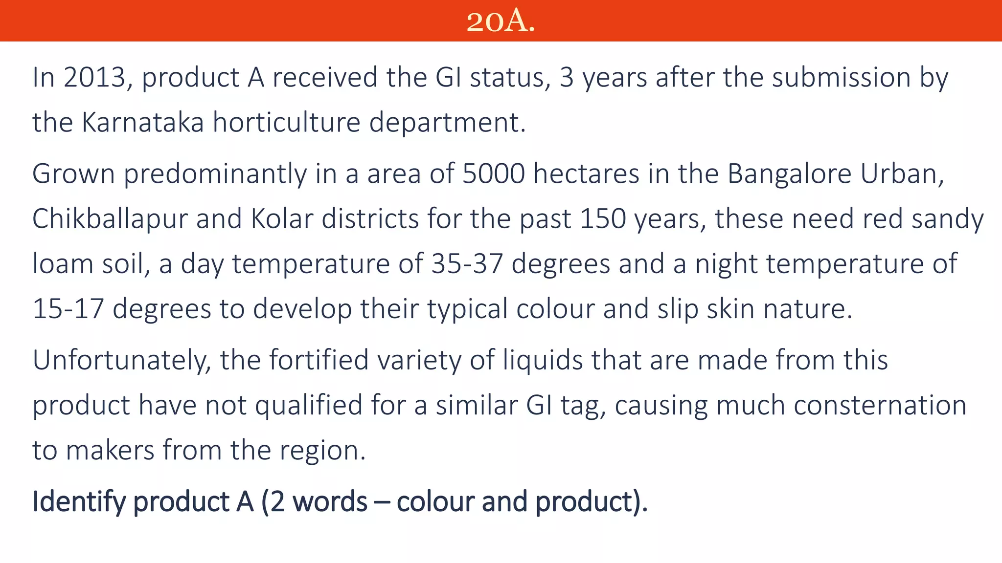 20A.
In 2013, product A received the GI status, 3 years after the submission by
the Karnataka horticulture department.
Grown predominantly in a area of 5000 hectares in the Bangalore Urban,
Chikballapur and Kolar districts for the past 150 years, these need red sandy
loam soil, a day temperature of 35-37 degrees and a night temperature of
15-17 degrees to develop their typical colour and slip skin nature.
Unfortunately, the fortified variety of liquids that are made from this
product have not qualified for a similar GI tag, causing much consternation
to makers from the region.
Identify product A (2 words – colour and product).
 