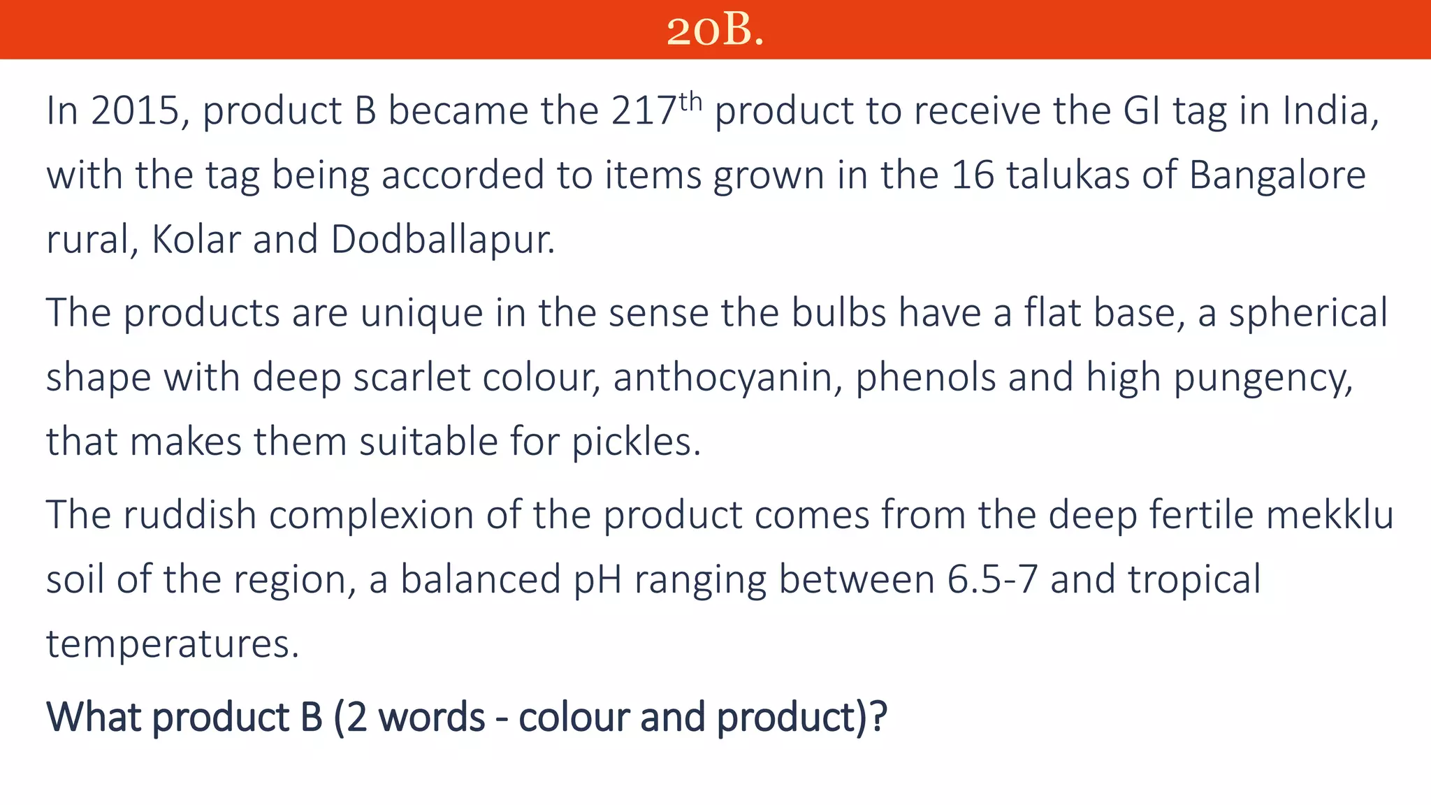 20B.
In 2015, product B became the 217th product to receive the GI tag in India,
with the tag being accorded to items grown in the 16 talukas of Bangalore
rural, Kolar and Dodballapur.
The products are unique in the sense the bulbs have a flat base, a spherical
shape with deep scarlet colour, anthocyanin, phenols and high pungency,
that makes them suitable for pickles.
The ruddish complexion of the product comes from the deep fertile mekklu
soil of the region, a balanced pH ranging between 6.5-7 and tropical
temperatures.
What product B (2 words - colour and product)?
 