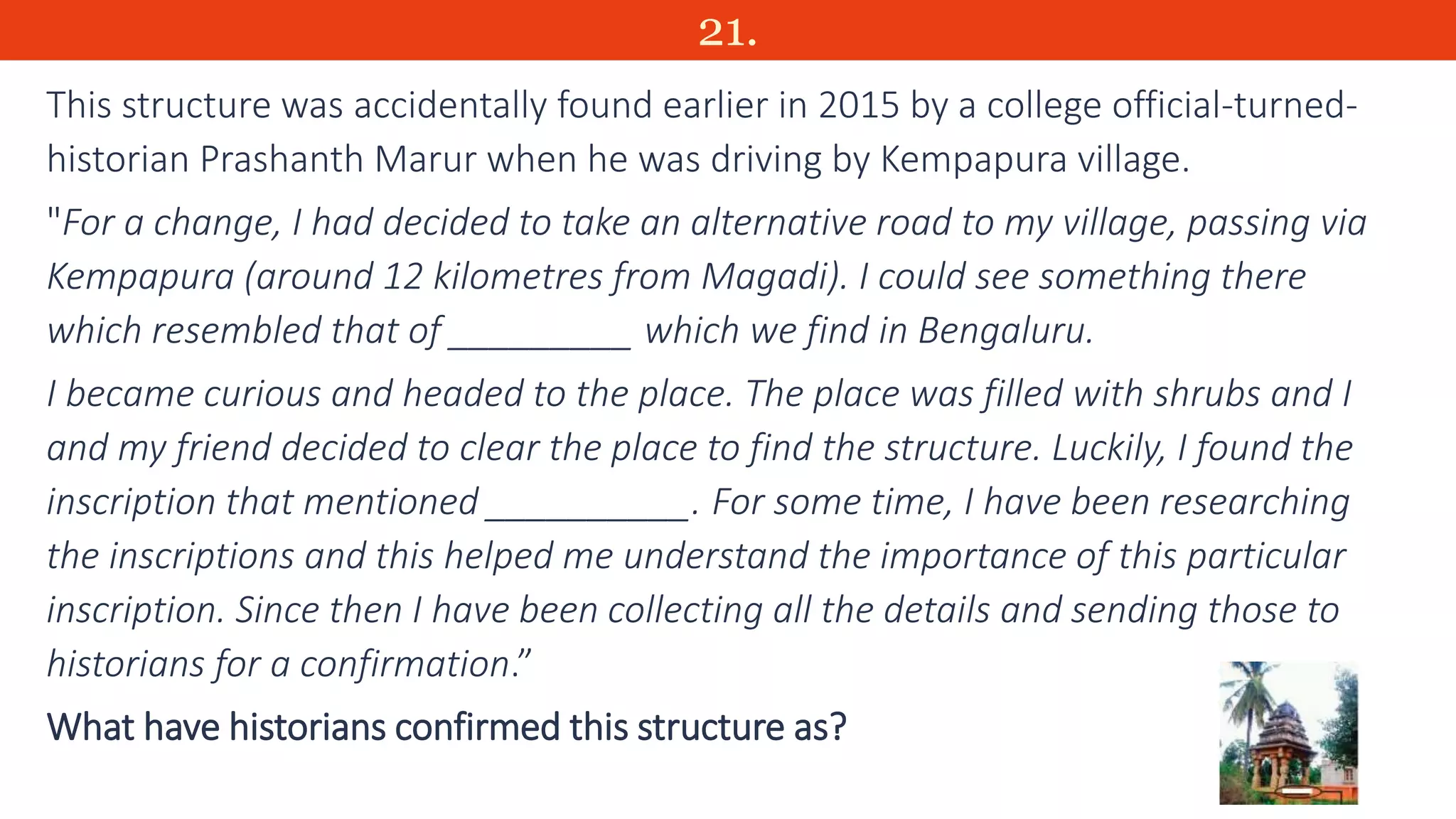 21.
This structure was accidentally found earlier in 2015 by a college official-turned-
historian Prashanth Marur when he was driving by Kempapura village.
"For a change, I had decided to take an alternative road to my village, passing via
Kempapura (around 12 kilometres from Magadi). I could see something there
which resembled that of _________ which we find in Bengaluru.
I became curious and headed to the place. The place was filled with shrubs and I
and my friend decided to clear the place to find the structure. Luckily, I found the
inscription that mentioned __________. For some time, I have been researching
the inscriptions and this helped me understand the importance of this particular
inscription. Since then I have been collecting all the details and sending those to
historians for a confirmation.”
What have historians confirmed this structure as?
 