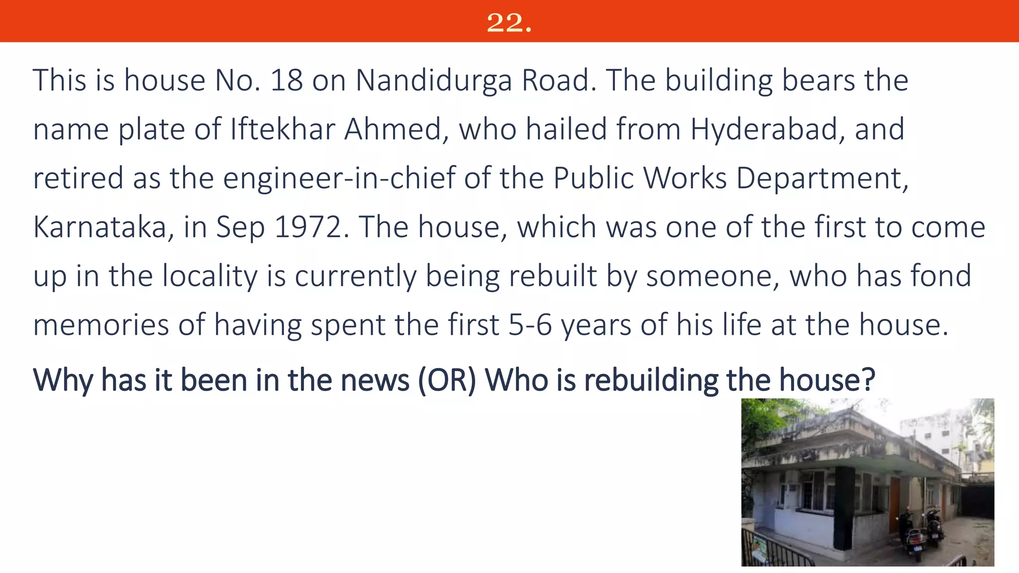 22.
This is house No. 18 on Nandidurga Road. The building bears the
name plate of Iftekhar Ahmed, who hailed from Hyderabad, and
retired as the engineer-in-chief of the Public Works Department,
Karnataka, in Sep 1972. The house, which was one of the first to come
up in the locality is currently being rebuilt by someone, who has fond
memories of having spent the first 5-6 years of his life at the house.
Why has it been in the news (OR) Who is rebuilding the house?
 