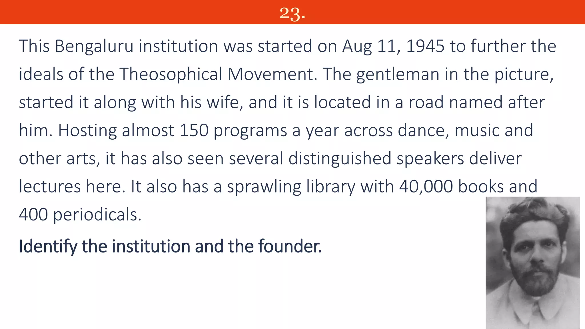 23.
This Bengaluru institution was started on Aug 11, 1945 to further the
ideals of the Theosophical Movement. The gentleman in the picture,
started it along with his wife, and it is located in a road named after
him. Hosting almost 150 programs a year across dance, music and
other arts, it has also seen several distinguished speakers deliver
lectures here. It also has a sprawling library with 40,000 books and
400 periodicals.
Identify the institution and the founder.
 