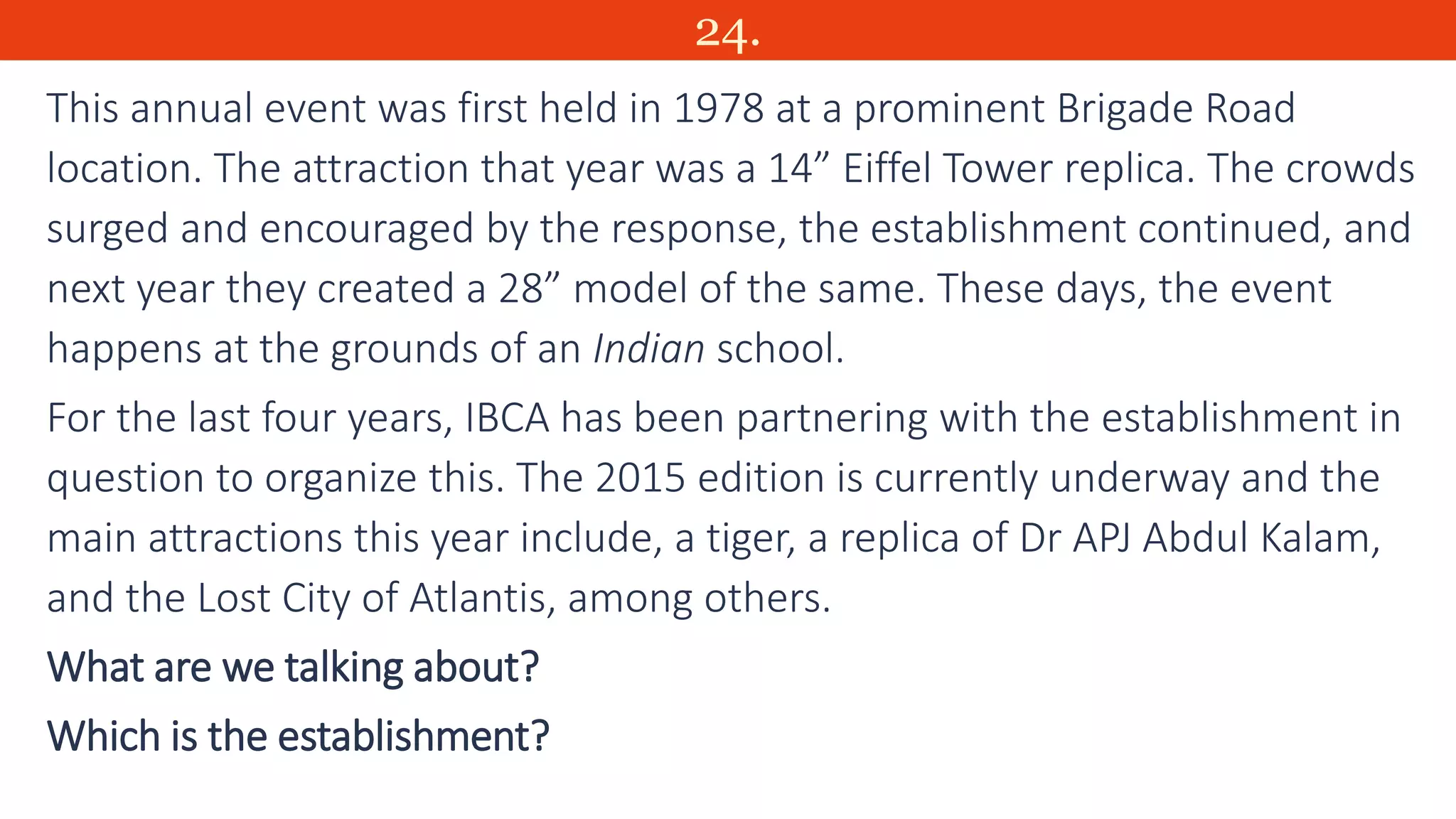 24.
This annual event was first held in 1978 at a prominent Brigade Road
location. The attraction that year was a 14” Eiffel Tower replica. The crowds
surged and encouraged by the response, the establishment continued, and
next year they created a 28” model of the same. These days, the event
happens at the grounds of an Indian school.
For the last four years, IBCA has been partnering with the establishment in
question to organize this. The 2015 edition is currently underway and the
main attractions this year include, a tiger, a replica of Dr APJ Abdul Kalam,
and the Lost City of Atlantis, among others.
What are we talking about?
Which is the establishment?
 
