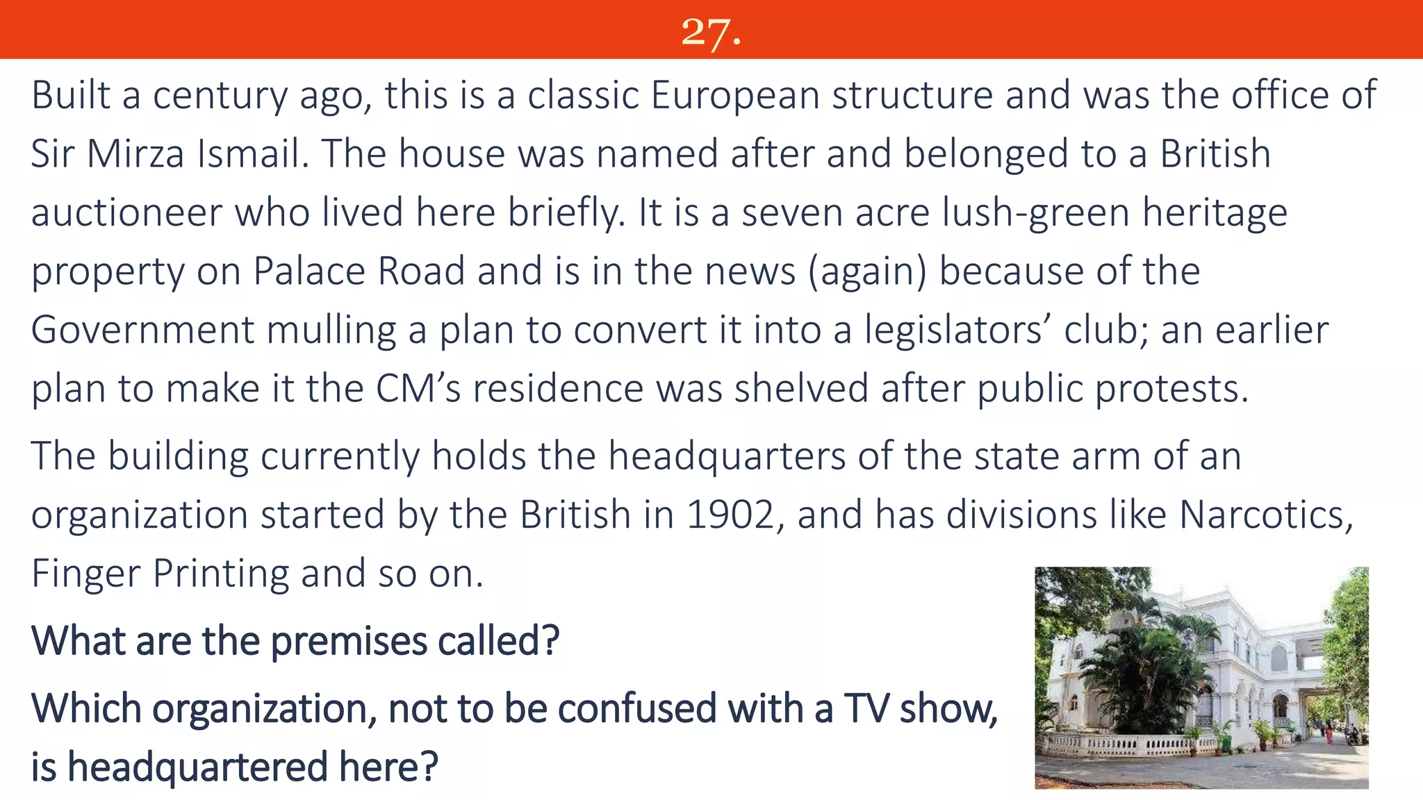27.
Built a century ago, this is a classic European structure and was the office of
Sir Mirza Ismail. The house was named after and belonged to a British
auctioneer who lived here briefly. It is a seven acre lush-green heritage
property on Palace Road and is in the news (again) because of the
Government mulling a plan to convert it into a legislators’ club; an earlier
plan to make it the CM’s residence was shelved after public protests.
The building currently holds the headquarters of the state arm of an
organization started by the British in 1902, and has divisions like Narcotics,
Finger Printing and so on.
What are the premises called?
Which organization, not to be confused with a TV show,
is headquartered here?
 