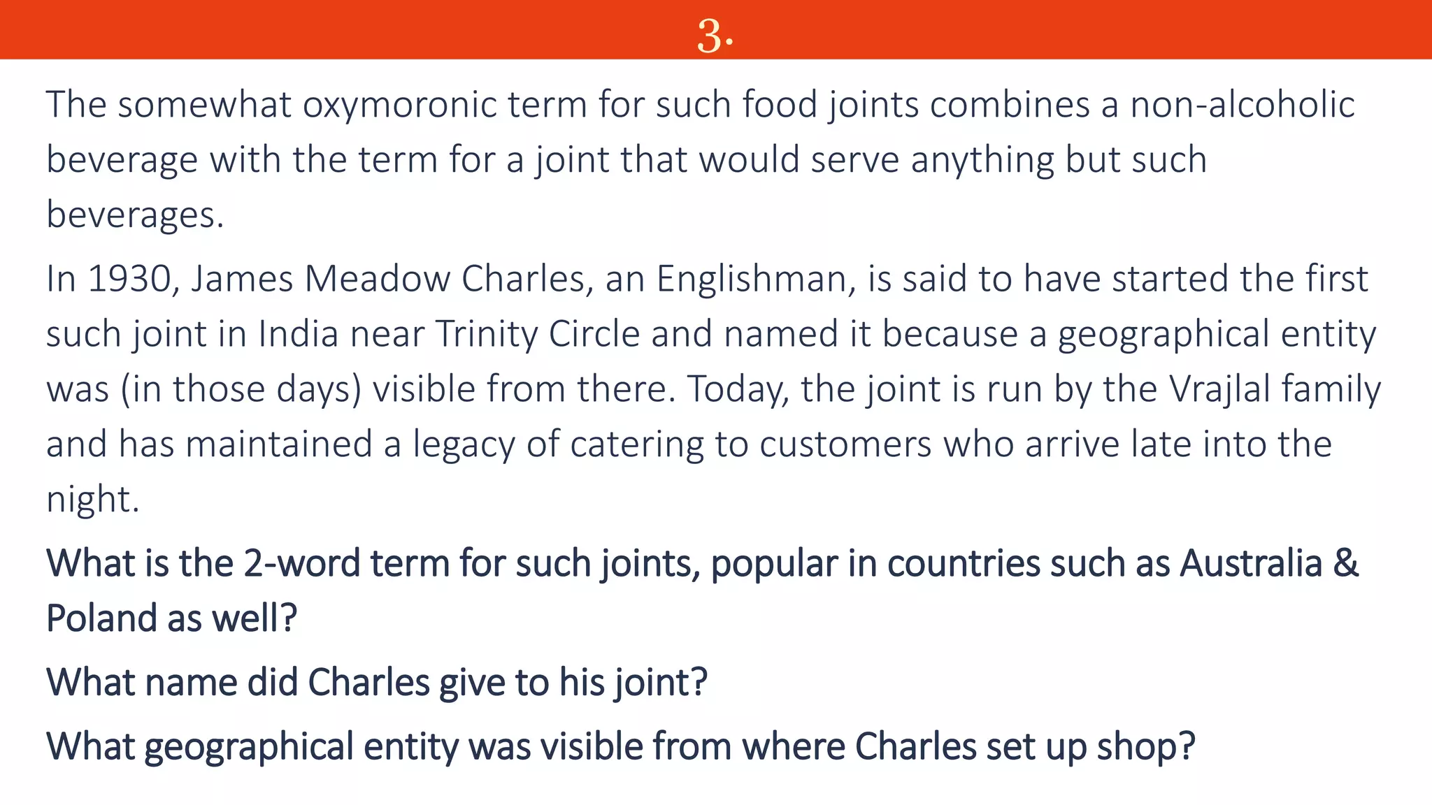 3.
The somewhat oxymoronic term for such food joints combines a non-alcoholic
beverage with the term for a joint that would serve anything but such
beverages.
In 1930, James Meadow Charles, an Englishman, is said to have started the first
such joint in India near Trinity Circle and named it because a geographical entity
was (in those days) visible from there. Today, the joint is run by the Vrajlal family
and has maintained a legacy of catering to customers who arrive late into the
night.
What is the 2-word term for such joints, popular in countries such as Australia &
Poland as well?
What name did Charles give to his joint?
What geographical entity was visible from where Charles set up shop?
 