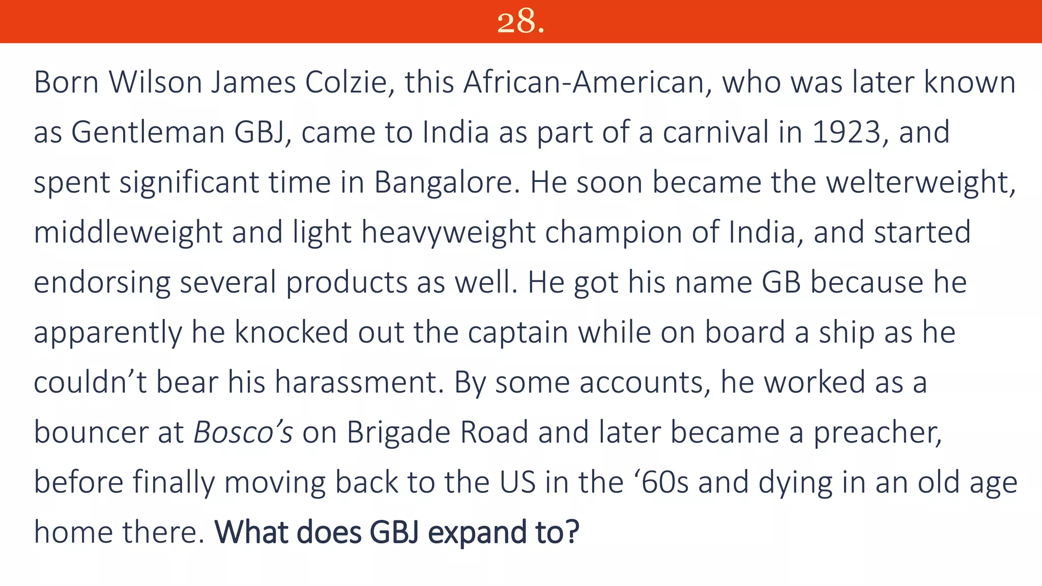 28.
Born Wilson James Colzie, this African-American, who was later known
as Gentleman GBJ, came to India as part of a carnival in 1923, and
spent significant time in Bangalore. He soon became the welterweight,
middleweight and light heavyweight champion of India, and started
endorsing several products as well. He got his name GB because he
apparently he knocked out the captain while on board a ship as he
couldn’t bear his harassment. By some accounts, he worked as a
bouncer at Bosco’s on Brigade Road and later became a preacher,
before finally moving back to the US in the ‘60s and dying in an old age
home there. What does GBJ expand to?
 