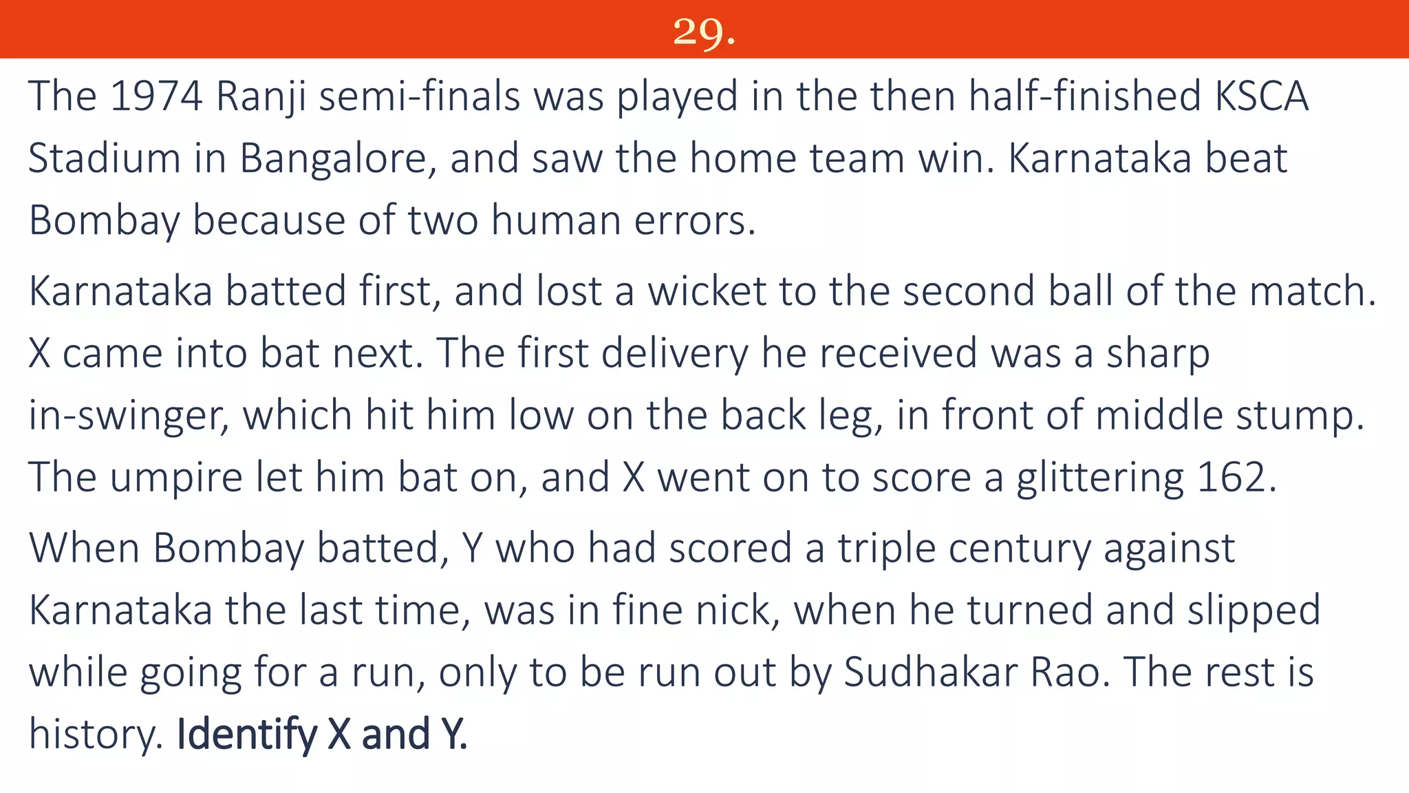 29.
The 1974 Ranji semi-finals was played in the then half-finished KSCA
Stadium in Bangalore, and saw the home team win. Karnataka beat
Bombay because of two human errors.
Karnataka batted first, and lost a wicket to the second ball of the match.
X came into bat next. The first delivery he received was a sharp
in-swinger, which hit him low on the back leg, in front of middle stump.
The umpire let him bat on, and X went on to score a glittering 162.
When Bombay batted, Y who had scored a triple century against
Karnataka the last time, was in fine nick, when he turned and slipped
while going for a run, only to be run out by Sudhakar Rao. The rest is
history. Identify X and Y.
 