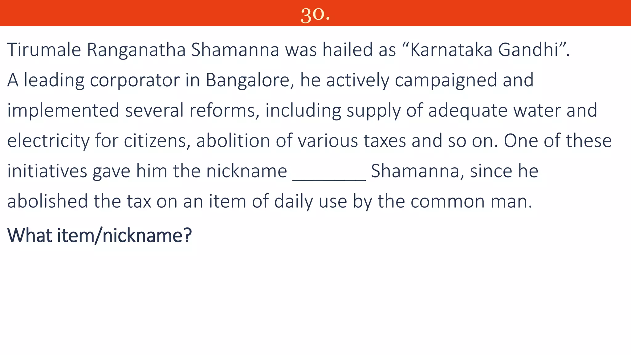 30.
Tirumale Ranganatha Shamanna was hailed as “Karnataka Gandhi”.
A leading corporator in Bangalore, he actively campaigned and
implemented several reforms, including supply of adequate water and
electricity for citizens, abolition of various taxes and so on. One of these
initiatives gave him the nickname _______ Shamanna, since he
abolished the tax on an item of daily use by the common man.
What item/nickname?
 
