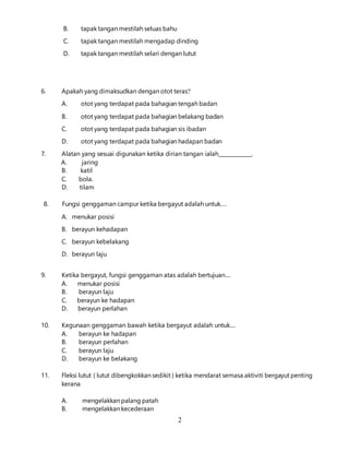 2
B. tapak tangan mestilah seluas bahu
C. tapak tangan mestilah mengadap dinding
D. tapak tangan mestilah selari dengan lutut
6. Apakah yang dimaksudkan dengan otot teras?
A. otot yang terdapat pada bahagian tengah badan
B. otot yang terdapat pada bahagian belakang badan
C. otot yang terdapat pada bahagian sis ibadan
D. otot yang terdapat pada bahagian hadapan badan
7. Alatan yang sesuai digunakan ketika dirian tangan ialah_____________.
A. jaring
B. katil
C. bola.
D. tilam
8. Fungsi genggaman campur ketika bergayut adalah untuk….
A. menukar posisi
B. berayun kehadapan
C. berayun kebelakang
D. berayun laju
9. Ketika bergayut, fungsi genggaman atas adalah bertujuan....
A. menukar posisi
B. berayun laju
C. berayun ke hadapan
D. berayun perlahan
10. Kegunaan genggaman bawah ketika bergayut adalah untuk....
A. berayun ke hadapan
B. berayun perlahan
C. berayun laju
D. berayun ke belakang
11. Fleksi lutut ( lutut dibengkokkan sedikit ) ketika mendarat semasa aktiviti bergayut penting
kerana
A. mengelakkan palang patah
B. mengelakkan kecederaan
 
