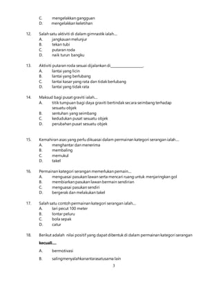 3
C. mengelakkan gangguan
D. mengelakkan keletihan
12. Salah satu aktiviti di dalam gimnastik ialah....
A. jangkauan melunjur
B. tekan tubi
C. putaran roda
D. naik turun bangku
13. Aktiviti putaran roda sesuai dijalankan di____________________.
A. lantai yang licin
B. lantai yang berlubang
C. lantai kasar yang rata dan tidak berlubang
D. lantai yang tidak rata
14. Maksud bagi pusat graviti ialah....
A. titik tumpuan bagi daya graviti bertindak secara seimbang terhadap
sesuatu objek
B. sentuhan yang seimbang
C. kedudukan pusat sesuatu objek
D. perubahan pusat sesuatu objek
15. Kemahiran asas yang perlu dikuasai dalam permainan kategori serangan ialah....
A. menghantar dan menerima
B. membaling
C. memukul
D. takel
16. Permainan kategori serangan memerlukan pemain....
A. menguasai pasukan lawan serta mencari ruang untuk menjaringkan gol
B. membiarkan pasukan lawan bermain sendirian
C. menguasai pasukan sendiri
D. bergerak dan melakukan takel
17. Salah satu contoh permainan kategori serangan ialah....
A. Iari pecut 100 meter
B. Iontar peluru
C. bola sepak
D. catur
18. Berikut adalah nilai positif yang dapat dibentuk di dalam permainan kategori serangan
kecuali....
A. bermotivasi
B. salingmenyalahkanantarasatusama lain
 