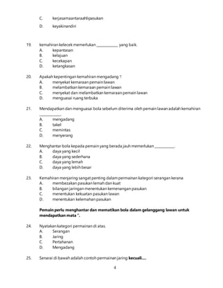 4
C. kerjasamaantaraahlipasukan
D. keyakinandiri
19. kemahiran kelecek memerlukan _____________ yang baik.
A. kepantasan
B. kelajuan
C. kecekapan
D. ketangkasan
20. Apakah kepentingan kemahiran mengadang ?
A. menyekat kemaraan pemain lawan
B. melambatkan kemaraan pemain lawan
C. menyekat dan melambatkan kemaraan pemain lawan
D. menguasai ruang terbuka
21. Mendapatkan dan menguasai bola sebelum diterima oleh pemain lawan adalah kemahiran
_____________.
A. mengadang
B. takel
C. memintas
D. menyerang
22. Menghantar bola kepada pemain yang berada jauh memerlukan ____________.
A. daya yang kecil
B. daya yang sederhana
C. daya yang lemah
D. daya yang lebih besar
23. Kemahiran menjaring sangat penting dalampermainan kategori serangan kerana
A. membezakan pasukan lemah dan kuat
B. bilangan jaringan menentukan kemenangan pasukan
C. menentukan kekuatan pasukan lawan
D. menentukan kelemahan pasukan
Pemain perlu menghantar dan mematikan bola dalam gelanggang lawan untuk
mendapatkan mata ”.
24. Nyatakan kategori permainan di atas.
A. Serangan
B. Jaring
C. Pertahanan
D. Mengadang
25. Senarai di bawah adalah contoh permainan jaring kecuali....
 