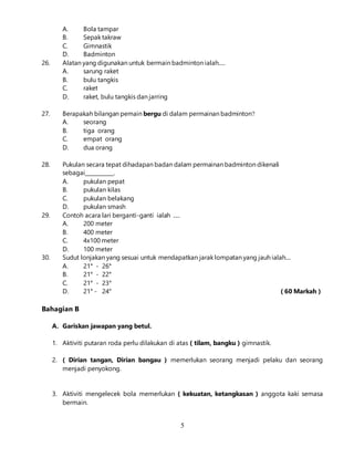 5
A. Bola tampar
B. Sepak takraw
C. Gimnastik
D. Badminton
26. Alatan yang digunakan untuk bermain badminton ialah.....
A. sarung raket
B. bulu tangkis
C. raket
D. raket, bulu tangkis dan jarring
27. Berapakah bilangan pemain bergu di dalam permainan badminton?
A. seorang
B. tiga orang
C. empat orang
D. dua orang
28. Pukulan secara tepat dihadapan badan dalam permainan badminton dikenali
sebagai___________.
A. pukulan pepat
B. pukulan kilas
C. pukulan belakang
D. pukulan smash
29. Contoh acara lari berganti-ganti ialah .....
A. 200 meter
B. 400 meter
C. 4x100 meter
D. 100 meter
30. Sudut lonjakan yang sesuai untuk mendapatkan jarak lompatan yang jauh ialah....
A. 21° - 26°
B. 21° - 22°
C. 21° - 23°
D. 21° - 24° ( 60 Markah )
Bahagian B
A. Gariskan jawapan yang betul.
1. Aktiviti putaran roda perlu dilakukan di atas ( tilam, bangku ) gimnastik.
2. ( Dirian tangan, Dirian bangau ) memerlukan seorang menjadi pelaku dan seorang
menjadi penyokong.
3. Aktiviti mengelecek bola memerlukan ( kekuatan, ketangkasan ) anggota kaki semasa
bermain.
 