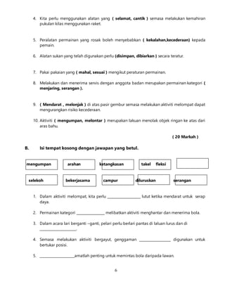 6
4. Kita perlu menggunakan alatan yang ( selamat, cantik ) semasa melakukan kemahiran
pukulan kilas menggunakan raket.
5. Peralatan permainan yang rosak boleh menyebabkan ( kekalahan,kecederaan) kepada
pemain.
6. Alatan sukan yang telah digunakan perlu (disimpan, dibiarkan ) secara teratur.
7. Pakai pakaian yang ( mahal, sesuai ) mengikut peraturan permainan.
8. Melakukan dan menerima servis dengan anggota badan merupakan permainan kategori (
menjaring, serangan ).
9. ( Mendarat , melonjak ) di atas pasir gembur semasa melakukan aktiviti melompat dapat
mengurangkan risiko kecederaan.
10. Aktiviti ( mengumpan, melontar ) merupakan lakuan menolak objek ringan ke atas dari
aras bahu.
( 20 Markah )
B. Isi tempat kosong dengan jawapan yang betul.
mengumpan arahan ketangkasan takel fleksi
selekoh bekerjasama campur diluruskan serangan
1. Dalam aktiviti melompat, kita perlu ____________________ lutut ketika mendarat untuk serap
daya.
2. Permainan kategori _________________ melibatkan aktiviti menghantar dan menerima bola.
3. Dalam acara lari berganti –ganti, pelari perlu berlari pantas di laluan lurus dan di
______________________.
4. Semasa melakukan aktiviti bergayut, genggaman ___________________ digunakan untuk
bertukar posisi.
5. _____________________amatlah penting untuk memintas bola daripada lawan.
 