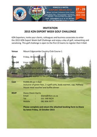 INVITATION
2015 KZN EXPORT WEEK GOLF CHALLENGE
KZN Exporters, invite your clients, colleagues and business associates to enter
the 2015 KZN Export Week Golf Challenge and enjoy a day of golf, networking and
socialising. This golf challenge is open to the first 22 teams to register their 4-Ball.
Venue Mount Edgecombe Country Club Course 1
Date Friday, 30 October 2015
Tee-Off From 11h30
Format 4-Ball Alliance with two scores to count
Prizes 1st, 2nd and 3rd place teams, as well as individual prizes for longest
drive and nearest to the pin position and lucky draws
Cost R1000.00 per 4-Ball
Inclusive of green fees, 2 x golf carts, body warmer, cap, Halfway
House meal voucher and buffet dinner
RSVP Diane Dixon-Harris
Email : diane@tikzn.co.za
Tel : 031 368 9624
Mobile : 082 806 9377
Please complete and return the attached booking form to Diane
by latest Friday, 16 October 2015
 