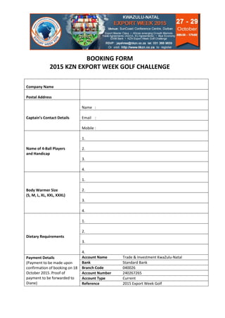 BOOKING FORM
2015 KZN EXPORT WEEK GOLF CHALLENGE
Company Name
Postal Address
Captain’s Contact Details
Name :
Email :
Mobile :
Name of 4-Ball Players
and Handicap
1.
2.
3.
4.
Body Warmer Size
(S, M, L, XL, XXL, XXXL)
1.
2.
3.
4.
Dietary Requirements
1.
2.
3.
4.
Payment Details
(Payment to be made upon
confirmation of booking on 18
October 2015. Proof of
payment to be forwarded to
Diane)
Account Name Trade & Investment KwaZulu-Natal
Bank Standard Bank
Branch Code 040026
Account Number 240267265
Account Type Current
Reference 2015 Export Week Golf
P