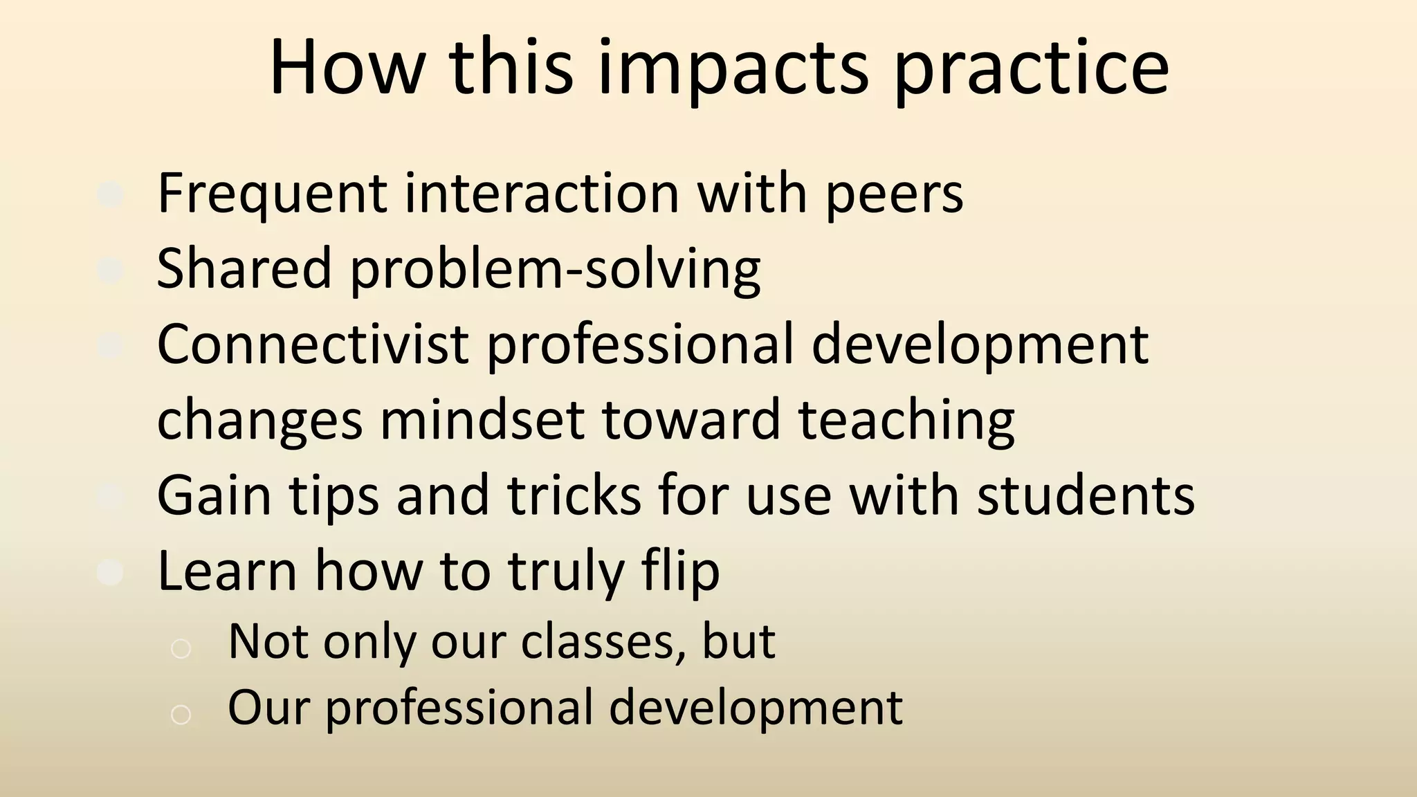 How this impacts practice
● Frequent interaction with peers
● Shared problem-solving
● Connectivist professional development
changes mindset toward teaching
● Gain tips and tricks for use with students
● Learn how to truly flip
o Not only our classes, but
o Our professional development
 