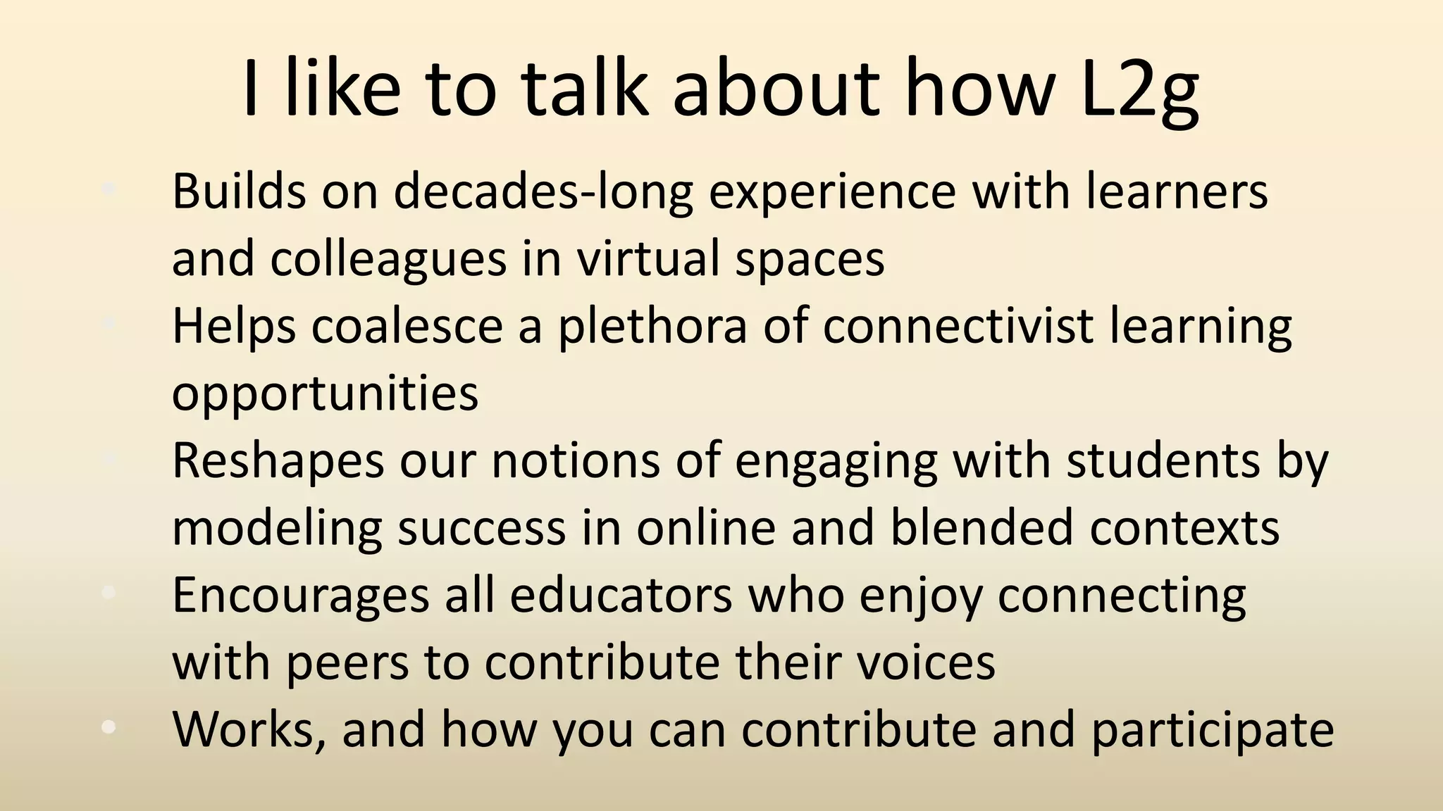 • Builds on decades-long experience with learners
and colleagues in virtual spaces
• Helps coalesce a plethora of connectivist learning
opportunities
• Reshapes our notions of engaging with students by
modeling success in online and blended contexts
• Encourages all educators who enjoy connecting
with peers to contribute their voices
• Works, and how you can contribute and participate
I like to talk about how L2g
 
