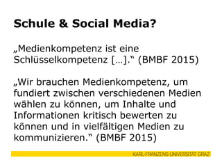 „Medienkompetenz ist eine
Schlüsselkompetenz […].“ (BMBF 2015)
„Wir brauchen Medienkompetenz, um
fundiert zwischen verschiedenen Medien
wählen zu können, um Inhalte und
Informationen kritisch bewerten zu
können und in vielfältigen Medien zu
kommunizieren.“ (BMBF 2015)
Schule & Social Media?
 