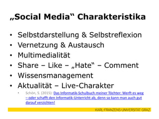 • Selbstdarstellung & Selbstreflexion
• Vernetzung & Austausch
• Multimedialität
• Share – Like – „Hate“ – Comment
• Wissensmanagement
• Aktualität – Live-Charakter
• Schön, S. (2015): Das Informatik-Schulbuch meiner Töchter: Werft es weg
– oder schafft den Informatik-Unterricht ab, denn so kann man auch gut
darauf verzichten!
„Social Media“ Charakteristika
 