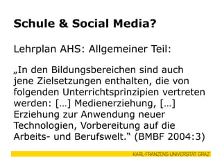 Lehrplan AHS: Allgemeiner Teil:
„In den Bildungsbereichen sind auch
jene Zielsetzungen enthalten, die von
folgenden Unterrichtsprinzipien vertreten
werden: […] Medienerziehung, […]
Erziehung zur Anwendung neuer
Technologien, Vorbereitung auf die
Arbeits- und Berufswelt.“ (BMBF 2004:3)
Schule & Social Media?
 