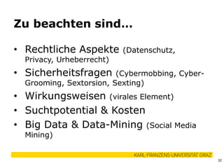 • Rechtliche Aspekte (Datenschutz,
Privacy, Urheberrecht)
• Sicherheitsfragen (Cybermobbing, Cyber-
Grooming, Sextorsion, Sexting)
• Wirkungsweisen (virales Element)
• Suchtpotential & Kosten
• Big Data & Data-Mining (Social Media
Mining)
Zu beachten sind…
32
 