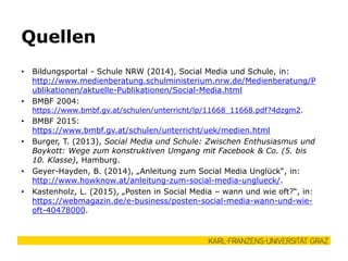 • Bildungsportal - Schule NRW (2014), Social Media und Schule, in:
http://www.medienberatung.schulministerium.nrw.de/Medienberatung/P
ublikationen/aktuelle-Publikationen/Social-Media.html
• BMBF 2004:
https://www.bmbf.gv.at/schulen/unterricht/lp/11668_11668.pdf?4dzgm2.
• BMBF 2015:
https://www.bmbf.gv.at/schulen/unterricht/uek/medien.html
• Burger, T. (2013), Social Media und Schule: Zwischen Enthusiasmus und
Boykott: Wege zum konstruktiven Umgang mit Facebook & Co. (5. bis
10. Klasse), Hamburg.
• Geyer-Hayden, B. (2014), „Anleitung zum Social Media Unglück“, in:
http://www.howknow.at/anleitung-zum-social-media-unglueck/.
• Kastenholz, L. (2015), „Posten in Social Media – wann und wie oft?“, in:
https://webmagazin.de/e-business/posten-social-media-wann-und-wie-
oft-40478000.
Quellen
 