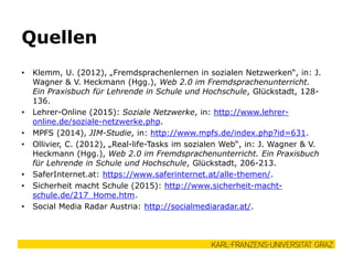 • Klemm, U. (2012), „Fremdsprachenlernen in sozialen Netzwerken“, in: J.
Wagner & V. Heckmann (Hgg.), Web 2.0 im Fremdsprachenunterricht.
Ein Praxisbuch für Lehrende in Schule und Hochschule, Glückstadt, 128-
136.
• Lehrer-Online (2015): Soziale Netzwerke, in: http://www.lehrer-
online.de/soziale-netzwerke.php.
• MPFS (2014), JIM-Studie, in: http://www.mpfs.de/index.php?id=631.
• Ollivier, C. (2012), „Real-life-Tasks im sozialen Web“, in: J. Wagner & V.
Heckmann (Hgg.), Web 2.0 im Fremdsprachenunterricht. Ein Praxisbuch
für Lehrende in Schule und Hochschule, Glückstadt, 206-213.
• SaferInternet.at: https://www.saferinternet.at/alle-themen/.
• Sicherheit macht Schule (2015): http://www.sicherheit-macht-
schule.de/217_Home.htm.
• Social Media Radar Austria: http://socialmediaradar.at/.
Quellen
 