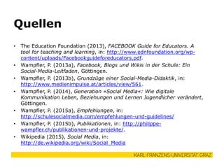 • The Education Foundation (2013), FACEBOOK Guide for Educators. A
tool for teaching and learning, in: http://www.ednfoundation.org/wp-
content/uploads/Facebookguideforeducators.pdf.
• Wampfler, P. (2013a), Facebook, Blogs und Wikis in der Schule: Ein
Social-Media-Leitfaden, Göttingen.
• Wampfler, P. (2013b), Grundzüge einer Social-Media-Didaktik, in:
http://www.medienimpulse.at/articles/view/561.
• Wampfler, P. (2014), Generation »Social Media«: Wie digitale
Kommunikation Leben, Beziehungen und Lernen Jugendlicher verändert,
Göttingen.
• Wampfler, P. (2015a), Empfehlungen, in:
http://schulesocialmedia.com/empfehlungen-und-guidelines/
• Wampfler, P. (2015b), Publikationen, in: http://philippe-
wampfler.ch/publikationen-und-projekte/.
• Wikipedia (2015), Social Media, in:
http://de.wikipedia.org/wiki/Social_Media
Quellen
 