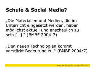 „Die Materialien und Medien, die im
Unterricht eingesetzt werden, haben
möglichst aktuell und anschaulich zu
sein […].“ (BMBF 2004:7)
„Den neuen Technologien kommt
verstärkt Bedeutung zu.“ (BMBF 2004:7)
Schule & Social Media?
 