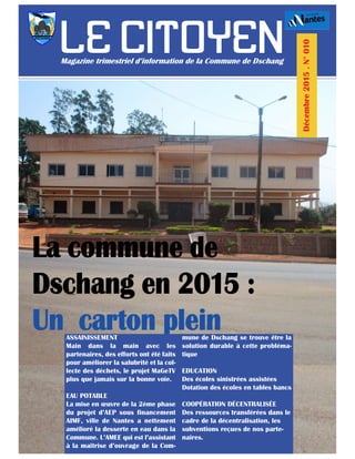 ASSAINISSEMENT
Main dans la main avec les
partenaires, des efforts ont été faits
pour améliorer la salubrité et la col-
lecte des déchets, le projet MaGeTV
plus que jamais sur la bonne voie.
EAU POTABLE
La mise en œuvre de la 2ème phase
du projet d’AEP sous financement
AIMF, ville de Nantes a nettement
amélioré la desserte en eau dans la
Commune. L’AMEE qui est l’assistant
à la maîtrise d’ouvrage de la Com-
mune de Dschang se trouve être la
solution durable à cette probléma-
tique
EDUCATION
Des écoles sinistrées assistées
Dotation des écoles en tables bancs
COOPÉRATION DÉCENTRALISÉE
Des ressources transférées dans le
cadre de la décentralisation, les
subventions reçues de nos parte-
naires.
 