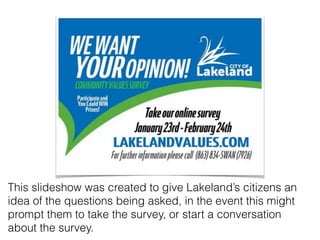 This slideshow was created to give Lakeland’s citizens an
idea of the questions being asked, in the event this might
prompt them to take the survey, or start a conversation
about the survey.
 