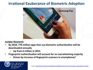 www.owasp.org
Juniper	
  Research:	
  
•  By	
  2019,	
  770	
  million	
  apps	
  that	
  use	
  biometric	
  authenFcaFon	
  will	
  be	
  
downloaded	
  annually	
  
-  Up	
  from	
  6	
  million	
  in	
  2015	
  
•  Fingerprint	
  authenFcaFon	
  will	
  account	
  for	
  an	
  overwhelming	
  majority	
  
-  Driven	
  by	
  increase	
  of	
  ﬁngerprint	
  scanners	
  in	
  smartphones1	
  
	
  	
  
IrraFonal	
  Exuberance	
  of	
  Biometric	
  AdopFon	
  
Samsung	
  Pay	
  
1Source:	
  h+p://www.nfcworld.com/2015/01/22/333665/juniper-­‐forecasts-­‐biometric-­‐authenFcaFon-­‐market/	
  	
  	
  
 
