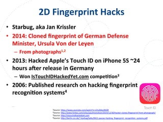 www.owasp.org
2D	
  Fingerprint	
  Hacks	
  
•  Starbug,	
  aka	
  Jan	
  Krissler	
  
•  2014:	
  Cloned	
  ﬁngerprint	
  of	
  German	
  Defense	
  
Minister,	
  Ursula	
  Von	
  der	
  Leyen	
  
–  From	
  photographs1,2	
  
•  2013:	
  Hacked	
  Apple’s	
  Touch	
  ID	
  on	
  iPhone	
  5S	
  ~24	
  
hours	
  ater	
  release	
  in	
  Germany	
  
–  Won	
  IsTouchIDHackedYet.com	
  compeFFon3	
  
•  2006:	
  Published	
  research	
  on	
  hacking	
  ﬁngerprint	
  
recogniFon	
  systems4	
  
1Source:	
  h+ps://www.youtube.com/watch?v=vVivA0eoNGM	
  	
  
2Source:	
  h+p://www.forbes.com/sites/paulmonckton/2014/12/30/hacker-­‐clones-­‐ﬁngerprint-­‐from-­‐photograph/	
  	
  
3Source:	
  h+p://istouchidhackedyet.com	
  
4Source:	
  h+p://berlin.ccc.de/~starbug/talks/0611-­‐pacsec-­‐hacking_ﬁngerprint_recogniFon_systems.pdf	
  	
  
	
  	
  
 