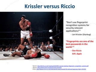 www.owasp.org
Krissler	
  versus	
  Riccio	
  
	
  
	
  
	
  
“Don't	
  use	
  ﬁngerprint	
  
recogniFon	
  systems	
  for	
  
security	
  relevant	
  
applicaFons!”1	
  
	
  –	
  Jan	
  Krissler	
  (Starbug)	
  
	
  
“Fingerprints	
  are	
  one	
  of	
  the	
  
best	
  passwords	
  in	
  the	
  
world.”2	
  
	
  –	
  Dan	
  Riccio	
  
	
  	
  	
  	
  SVP,	
  Apple	
  
	
  
	
  
	
  	
  
	
  	
  1Source:	
  h+p://berlin.ccc.de/~starbug/talks/0611-­‐pacsec-­‐hacking_ﬁngerprint_recogniFon_systems.pdf	
  	
  
2Source:	
  h+p://www.imore.com/how-­‐touch-­‐id-­‐works	
  
Photo:	
  h+p://www.mirror.co.uk/news/world-­‐news/revealed-­‐ni-­‐believed-­‐legendary-­‐ﬁght-­‐3181991	
  	
  
	
  
 