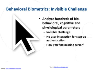 www.owasp.org
Behavioral	
  Biometrics:	
  Invisible	
  Challenge	
  
•  Analyze	
  hundreds	
  of	
  bio-­‐
behavioral,	
  cogniFve	
  and	
  
physiological	
  parameters	
  
–  Invisible	
  challenge	
  
–  No	
  user	
  interacFon	
  for	
  step-­‐up	
  
authenFcaFon	
  
–  How	
  you	
  ﬁnd	
  missing	
  cursor1	
  
1Source:	
  h+p://www.biocatch.com	
  	
  
1Source:	
  h+p://www.biocatch.com	
  	
  
 
