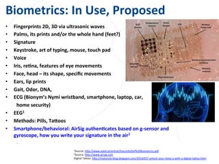 www.owasp.org
Biometrics:	
  In	
  Use,	
  Proposed	
  
•  Fingerprints	
  2D,	
  3D	
  via	
  ultrasonic	
  waves	
  
•  Palms,	
  its	
  prints	
  and/or	
  the	
  whole	
  hand	
  (feet?)	
  
•  Signature	
  
•  Keystroke,	
  art	
  of	
  typing,	
  mouse,	
  touch	
  pad	
  
•  Voice	
  
•  Iris,	
  reFna,	
  features	
  of	
  eye	
  movements	
  
•  Face,	
  head	
  –	
  its	
  shape,	
  speciﬁc	
  movements	
  
•  Ears,	
  lip	
  prints	
  
•  Gait,	
  Odor,	
  DNA,	
  	
  
•  ECG	
  (Bionym’s	
  Nymi	
  wristband,	
  smartphone,	
  laptop,	
  car,	
  	
  
	
  home	
  security)	
  
•  EEG1	
  
•  Methods:	
  Pills,	
  Tajoos	
  
•  Smartphone/behavioral:	
  AirSig	
  authenFcates	
  based	
  on	
  g-­‐sensor	
  and	
  
gyroscope,	
  how	
  you	
  write	
  your	
  signature	
  in	
  the	
  air2	
  
1Source:	
  h+p://www.optel.pl/arFcle/future%20of%20biometrics.pdf	
  	
  
2Source:	
  h+p://www.airsig.com	
  
Digital	
  Ta+oo:	
  h+p://motorola-­‐blog.blogspot.com/2014/07/-­‐unlock-­‐your-­‐moto-­‐x-­‐with-­‐a-­‐digital-­‐ta+oo.html	
  	
  	
  
 