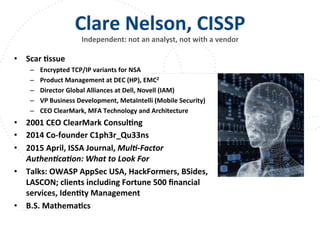 www.owasp.org
Clare	
  Nelson,	
  CISSP	
  
Independent:	
  not	
  an	
  analyst,	
  not	
  with	
  a	
  vendor	
  
	
  
•  Scar	
  Fssue	
  
–  Encrypted	
  TCP/IP	
  variants	
  for	
  NSA	
  
–  Product	
  Management	
  at	
  DEC	
  (HP),	
  EMC2	
  
–  Director	
  Global	
  Alliances	
  at	
  Dell,	
  Novell	
  (IAM)	
  
–  VP	
  Business	
  Development,	
  MetaIntelli	
  (Mobile	
  Security)	
  
–  CEO	
  ClearMark,	
  MFA	
  Technology	
  and	
  Architecture	
  
•  2001	
  CEO	
  ClearMark	
  ConsulFng	
  	
  
•  2014	
  Co-­‐founder	
  C1ph3r_Qu33ns	
  
•  2015	
  April,	
  ISSA	
  Journal,	
  Mul,-­‐Factor	
  
Authen,ca,on:	
  What	
  to	
  Look	
  For	
  
•  Talks:	
  OWASP	
  AppSec	
  USA,	
  HackFormers,	
  BSides,	
  
LASCON;	
  clients	
  including	
  Fortune	
  500	
  ﬁnancial	
  
services,	
  IdenFty	
  Management	
  
•  B.S.	
  MathemaFcs	
  	
  
 