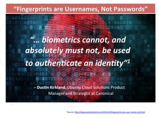 www.owasp.org
“…	
  biometrics	
  cannot,	
  and	
  
absolutely	
  must	
  not,	
  be	
  used	
  	
  
to	
  authen,cate	
  an	
  iden,ty”1	
  
	
   	
  	
  	
  	
  
	
  –	
  DusFn	
  Kirkland,	
  Ubuntu	
  Cloud	
  SoluFons	
  Product	
   	
  	
  	
   	
   	
  
	
  Manager	
  and	
  Strategist	
  at	
  Canonical	
  	
  
	
  	
  
	
  	
  	
  	
  
1Source:	
  h+p://blog.dusFnkirkland.com/2013/10/ﬁngerprints-­‐are-­‐user-­‐names-­‐not.html	
  	
  	
  
	
  
“Fingerprints	
  are	
  Usernames,	
  Not	
  Passwords”	
  	
  
 
