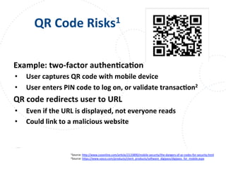 www.owasp.org
QR	
  Code	
  Risks1	
  
Example:	
  two-­‐factor	
  authenFcaFon	
  
•  User	
  captures	
  QR	
  code	
  with	
  mobile	
  device	
  
•  User	
  enters	
  PIN	
  code	
  to	
  log	
  on,	
  or	
  validate	
  transacFon2	
  
QR	
  code	
  redirects	
  user	
  to	
  URL	
  
•  Even	
  if	
  the	
  URL	
  is	
  displayed,	
  not	
  everyone	
  reads	
  
•  Could	
  link	
  to	
  a	
  malicious	
  website	
  	
  
1Source:	
  h+p://www.csoonline.com/arFcle/2133890/mobile-­‐security/the-­‐dangers-­‐of-­‐qr-­‐codes-­‐for-­‐security.html	
  
2Source:	
  h+ps://www.vasco.com/products/client_products/sotware_digipass/digipass_for_mobile.aspx	
  	
  
	
  	
  
	
  
 