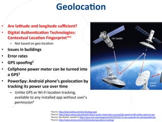 www.owasp.org
GeolocaFon	
  
•  Are	
  laFtude	
  and	
  longitude	
  suﬃcient?	
  
•  Digital	
  AuthenFcaFon	
  Technologies:	
  
Contextual	
  LocaFon	
  Fingerprint™1	
  
–  Not	
  based	
  on	
  geo-­‐locaFon	
  
•  Issues	
  in	
  buildings	
  
•  Error	
  rates	
  
•  GPS	
  spooﬁng2	
  
•  Cellphone	
  power	
  meter	
  can	
  be	
  turned	
  into	
  
a	
  GPS3	
  
•  PowerSpy:	
  Android	
  phone’s	
  geolocaFon	
  by	
  
tracking	
  its	
  power	
  use	
  over	
  Fme	
  
–  Unlike	
  GPS	
  or	
  Wi-­‐Fi	
  locaFon	
  tracking,	
  
available	
  to	
  any	
  installed	
  app	
  without	
  user’s	
  
permission4	
  
	
  
	
   1Source:	
  h+p://www.dathq.com/OurStrategy.aspx	
  	
  
2Source:	
  h+p://news.utexas.edu/2013/07/29/ut-­‐ausFn-­‐researchers-­‐successfully-­‐spoof-­‐an-­‐80-­‐million-­‐yacht-­‐at-­‐sea	
  	
  
3Source:	
  Dan	
  Boneh,	
  quoted	
  in	
  h+p://cacm.acm.org/magazines/2015/9/191171-­‐qa-­‐a-­‐passion-­‐for-­‐pairings/abstract	
  	
  	
  
4Source:	
  h+p://www.wired.com/2015/02/powerspy-­‐phone-­‐tracking/	
  	
  
 