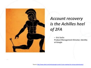 www.owasp.org
1Source:	
  h+p://www.zdnet.com/arFcle/google-­‐unveils-­‐5-­‐year-­‐roadmap-­‐for-­‐strong-­‐authenFcaFon/	
  	
  	
  
Account	
  recovery	
  
is	
  the	
  Achilles	
  heel	
  
of	
  2FA	
  
	
  
	
  
	
  
	
  
	
  
	
  
–	
  	
  Eric	
  Sachs	
  
Product	
  Management	
  Director,	
  IdenFty	
  
at	
  Google	
  
	
  
 