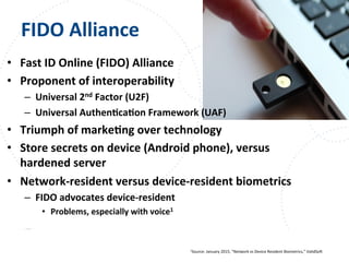 www.owasp.org
FIDO	
  Alliance	
  
•  Fast	
  ID	
  Online	
  (FIDO)	
  Alliance	
  
•  Proponent	
  of	
  interoperability	
  
–  Universal	
  2nd	
  Factor	
  (U2F)	
  
–  Universal	
  AuthenFcaFon	
  Framework	
  (UAF)	
  
•  Triumph	
  of	
  markeFng	
  over	
  technology	
  
•  Store	
  secrets	
  on	
  device	
  (Android	
  phone),	
  versus	
  
hardened	
  server	
  
•  Network-­‐resident	
  versus	
  device-­‐resident	
  biometrics	
  
–  FIDO	
  advocates	
  device-­‐resident	
  
•  Problems,	
  especially	
  with	
  voice1	
  
1Source:	
  January	
  2015,	
  “Network	
  vs	
  Device	
  Resident	
  Biometrics,”	
  ValidSot	
  
 