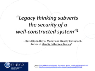 www.owasp.org
“Legacy	
  thinking	
  subverts	
  
	
  the	
  security	
  of	
  a	
  	
  
well-­‐constructed	
  system”1	
  
	
  
	
   	
  	
   	
  –	
  David	
  Birch,	
  Digital	
  Money	
  and	
  IdenFty	
  Consultant,	
  	
  
	
   	
   	
  	
  	
  Author	
  of	
  IdenFty	
  is	
  the	
  New	
  Money2	
  	
  	
  
1Source:	
  h+ps://www.ted.com/talks/david_birch_idenFty_without_a_name?language=en#t-­‐112382	
  
2Source:	
  h+p://www.amazon.com/IdenFty-­‐Is-­‐New-­‐Money-­‐PerspecFves/dp/1907994122	
  	
  
	
  	
  
 