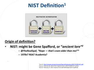 www.owasp.org
NIST	
  DeﬁniFon1	
  
Origin	
  of	
  deﬁniFon?	
  
•  NIST:	
  might	
  be	
  Gene	
  Spaﬀord,	
  or	
  “ancient	
  lore”2	
  
–  @TheRealSpaf,	
  “Nope	
  —	
  that's	
  even	
  older	
  than	
  me!”3	
  
–  1970s?	
  NSA?	
  Academia?	
  
	
  
1Source:	
  h+p://nvlpubs.nist.gov/nistpubs/SpecialPublicaFons/NIST.SP.800-­‐63-­‐2.pdf	
  	
  
2Source:	
  February	
  26,	
  2015	
  email	
  response	
  from	
  a	
  NIST	
  SP	
  800-­‐63-­‐2	
  author	
  
3Source:	
  February	
  27,	
  2015	
  response	
  from	
  @TheRealSpaf	
  (Gene	
  Spaﬀord)	
  
	
  
 
