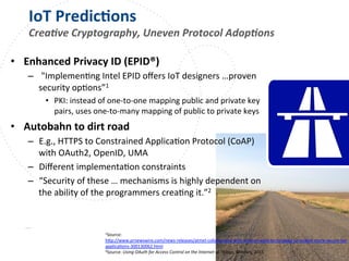 www.owasp.org
IoT	
  PredicFons	
  
Crea,ve	
  Cryptography,	
  Uneven	
  Protocol	
  Adop,ons	
  
•  Enhanced	
  Privacy	
  ID	
  (EPID®)	
  
–  	
  "ImplemenFng	
  Intel	
  EPID	
  oﬀers	
  IoT	
  designers	
  …proven	
  
security	
  opFons”1	
  
•  PKI:	
  instead	
  of	
  one-­‐to-­‐one	
  mapping	
  public	
  and	
  private	
  key	
  
pairs,	
  uses	
  one-­‐to-­‐many	
  mapping	
  of	
  public	
  to	
  private	
  keys	
  
•  Autobahn	
  to	
  dirt	
  road	
  
–  E.g.,	
  HTTPS	
  to	
  Constrained	
  ApplicaFon	
  Protocol	
  (CoAP)	
  
with	
  OAuth2,	
  OpenID,	
  UMA	
  
–  Diﬀerent	
  implementaFon	
  constraints	
  
–  “Security	
  of	
  these	
  …	
  mechanisms	
  is	
  highly	
  dependent	
  on	
  
the	
  ability	
  of	
  the	
  programmers	
  creaFng	
  it.”2	
  
1Source:	
  
h+p://www.prnewswire.com/news-­‐releases/atmel-­‐collaborates-­‐with-­‐intel-­‐on-­‐epid-­‐technology-­‐to-­‐enable-­‐more-­‐secure-­‐iot-­‐
applicaFons-­‐300130062.html	
  	
  
2Source:	
  Using	
  OAuth	
  for	
  Access	
  Control	
  on	
  the	
  Internet	
  of	
  Things,	
  Windley,	
  2015	
  
	
  	
  
 