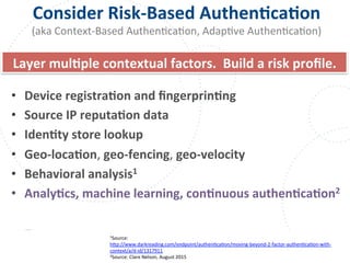 www.owasp.org
Consider	
  Risk-­‐Based	
  AuthenFcaFon	
  
(aka	
  Context-­‐Based	
  AuthenFcaFon,	
  AdapFve	
  AuthenFcaFon)	
  
•  Device	
  registraFon	
  and	
  ﬁngerprinFng	
  	
  
•  Source	
  IP	
  reputaFon	
  data	
  	
  
•  IdenFty	
  store	
  lookup	
  	
  
•  Geo-­‐locaFon,	
  geo-­‐fencing,	
  geo-­‐velocity	
  	
  
•  Behavioral	
  analysis1	
  
•  AnalyFcs,	
  machine	
  learning,	
  conFnuous	
  authenFcaFon2	
  	
  
1Source:	
  
h+p://www.darkreading.com/endpoint/authenFcaFon/moving-­‐beyond-­‐2-­‐factor-­‐authenFcaFon-­‐with-­‐
context/a/d-­‐id/1317911	
  	
  
2Source:	
  Clare	
  Nelson,	
  August	
  2015	
  
Layer	
  mulFple	
  contextual	
  factors.	
  	
  Build	
  a	
  risk	
  proﬁle.	
  
 