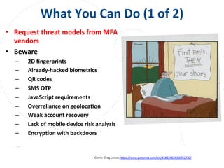 www.owasp.org
What	
  You	
  Can	
  Do	
  (1	
  of	
  2)	
  
•  Request	
  threat	
  models	
  from	
  MFA	
  
vendors	
  	
  
•  Beware	
  
–  2D	
  ﬁngerprints	
  
–  Already-­‐hacked	
  biometrics	
  
–  QR	
  codes	
  
–  SMS	
  OTP	
  
–  JavaScript	
  requirements	
  
–  Overreliance	
  on	
  geolocaFon	
  
–  Weak	
  account	
  recovery	
  
–  Lack	
  of	
  mobile	
  device	
  risk	
  analysis	
  
–  EncrypFon	
  with	
  backdoors	
  
Comic:	
  Greg	
  Larson,	
  h+ps://www.pinterest.com/pin/418834834066762730/	
  	
  
	
  
 