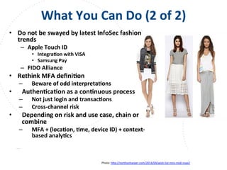 www.owasp.org
What	
  You	
  Can	
  Do	
  (2	
  of	
  2)	
  
•  Do	
  not	
  be	
  swayed	
  by	
  latest	
  InfoSec	
  fashion	
  
trends	
  
–  Apple	
  Touch	
  ID	
  
•  IntegraFon	
  with	
  VISA	
  
•  Samsung	
  Pay	
  
–  FIDO	
  Alliance	
  
•  Rethink	
  MFA	
  deﬁniFon	
  
–  Beware	
  of	
  odd	
  interpretaFons	
  
•  AuthenFcaFon	
  as	
  a	
  conFnuous	
  process	
  
–  Not	
  just	
  login	
  and	
  transacFons	
  
–  Cross-­‐channel	
  risk	
  
•  Depending	
  on	
  risk	
  and	
  use	
  case,	
  chain	
  or	
  
combine	
  
–  MFA	
  +	
  (locaFon,	
  Fme,	
  device	
  ID)	
  +	
  context-­‐
based	
  analyFcs	
  
Photo:	
  h+p://northonharper.com/2014/04/wish-­‐list-­‐mini-­‐midi-­‐maxi/	
  	
  
	
  
 