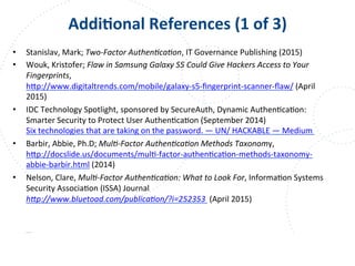 www.owasp.org
AddiFonal	
  References	
  (1	
  of	
  3)	
  
•  Stanislav,	
  Mark;	
  Two-­‐Factor	
  Authen9ca9on,	
  IT	
  Governance	
  Publishing	
  (2015)	
  
•  Wouk,	
  Kristofer;	
  Flaw	
  in	
  Samsung	
  Galaxy	
  S5	
  Could	
  Give	
  Hackers	
  Access	
  to	
  Your	
  
Fingerprints,
h+p://www.digitaltrends.com/mobile/galaxy-­‐s5-­‐ﬁngerprint-­‐scanner-­‐ﬂaw/	
  (April	
  
2015)	
  
•  IDC	
  Technology	
  Spotlight,	
  sponsored	
  by	
  SecureAuth,	
  Dynamic	
  AuthenFcaFon:	
  
Smarter	
  Security	
  to	
  Protect	
  User	
  AuthenFcaFon	
  (September	
  2014)	
  
Six	
  technologies	
  that	
  are	
  taking	
  on	
  the	
  password.	
  —	
  UN/	
  HACKABLE	
  —	
  Medium	
  	
  
•  Barbir,	
  Abbie,	
  Ph.D;	
  Mul9-­‐Factor	
  Authen9ca9on	
  Methods	
  Taxonomy,	
  
h+p://docslide.us/documents/mulF-­‐factor-­‐authenFcaFon-­‐methods-­‐taxonomy-­‐
abbie-­‐barbir.html	
  (2014)	
  	
  
•  Nelson,	
  Clare,	
  Mul9-­‐Factor	
  Authen9ca9on:	
  What	
  to	
  Look	
  For,	
  InformaFon	
  Systems	
  
Security	
  AssociaFon	
  (ISSA)	
  Journal
hJp://www.bluetoad.com/publica9on/?i=252353	
  	
  (April	
  2015)	
  
	
  
 