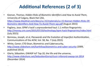 www.owasp.org
AddiFonal	
  References	
  (2	
  of	
  3)	
  
•  Keenan,	
  Thomas;	
  Hidden	
  Risks	
  of	
  Biometric	
  Iden9ﬁers	
  and	
  How	
  to	
  Avoid	
  Them,	
  
University	
  of	
  Calgary,	
  Black	
  Hat	
  USA,	
  
h+ps://www.blackhat.com/docs/us-­‐15/materials/us-­‐15-­‐Keenan-­‐Hidden-­‐Risks-­‐Of-­‐
Biometric-­‐IdenFﬁers-­‐And-­‐How-­‐To-­‐Avoid-­‐Them-­‐wp.pdf	
  (August	
  2015)	
  
•  Pagliery,	
  Jose;	
  OPM’s	
  hack’s	
  unprecedented	
  haul:	
  1.1	
  million	
  ﬁngerprints:	
  
h+p://money.cnn.com/2015/07/10/technology/opm-­‐hack-­‐ﬁngerprints/index.html	
  	
  
(July	
  2015)	
  
•  Bonneau,	
  Joseph,	
  et	
  al,	
  Passwords	
  and	
  the	
  Evolu9on	
  of	
  Imperfect	
  Authen9ca9on,	
  
CommunicaFons	
  of	
  the	
  ACM,	
  Vol.	
  58,	
  No.	
  7	
  (July	
  2015)	
  
•  White,	
  Conor;	
  CTO	
  Doan,	
  Biometrics	
  and	
  Cybersecurity,	
  
h+p://www.slideshare.net/karthihaa/biometrics-­‐and-­‐cyber-­‐security	
  (2009,	
  
published	
  2013)	
  
•  Gloria,	
  SébasFen,	
  OWASP	
  IoT	
  Top	
  10,	
  the	
  life	
  and	
  the	
  universe,	
  
h+p://www.slideshare.net/SebasFenGioria/clusir-­‐infonord-­‐owasp-­‐iot-­‐2014	
  
(December	
  2014)	
  
 