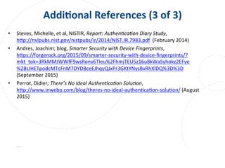 www.owasp.org
AddiFonal	
  References	
  (3	
  of	
  3)	
  
•  Steves,	
  Michelle,	
  et	
  al,	
  NISTIR,	
  Report:	
  Authen9ca9on	
  Diary	
  Study,	
  	
  
h+p://nvlpubs.nist.gov/nistpubs/ir/2014/NIST.IR.7983.pdf	
  	
  (February	
  2014)	
  
•  Andres,	
  Joachim;	
  blog,	
  Smarter	
  Security	
  with	
  Device	
  Fingerprints,	
  
h+ps://forgerock.org/2015/09/smarter-­‐security-­‐with-­‐device-­‐ﬁngerprints/?
mkt_tok=3RkMMJWWfF9wsRonv6TIeu%2FhmjTEU5z16u8kWaSyhokz2EFye
%2BLIHETpodcMTcFnM7DYDBceEJhqyQJxPr3GKtYNysBvRhXlDQ%3D%3D	
  
(September	
  2015)	
  
•  Perrot,	
  Didier;	
  There’s	
  No	
  Ideal	
  Authen9ca9on	
  Solu9on,	
  
h+p://www.inwebo.com/blog/theres-­‐no-­‐ideal-­‐authenFcaFon-­‐soluFon/	
  (August	
  
2015)	
  
 